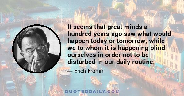 It seems that great minds a hundred years ago saw what would happen today or tomorrow, while we to whom it is happening blind ourselves in order not to be disturbed in our daily routine.