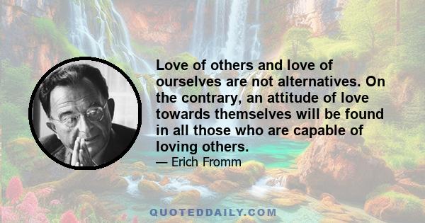 Love of others and love of ourselves are not alternatives. On the contrary, an attitude of love towards themselves will be found in all those who are capable of loving others.