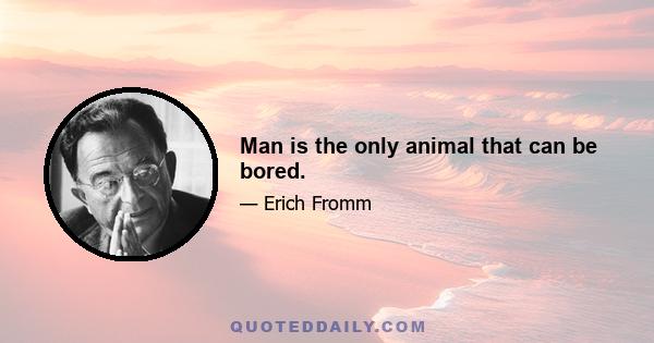 Man is the only animal that can be bored.