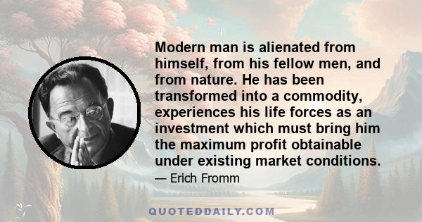 Modern man is alienated from himself, from his fellow men, and from nature. He has been transformed into a commodity, experiences his life forces as an investment which must bring him the maximum profit obtainable under 