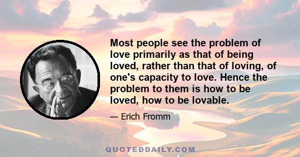 Most people see the problem of love primarily as that of being loved, rather than that of loving, of one's capacity to love. Hence the problem to them is how to be loved, how to be lovable.