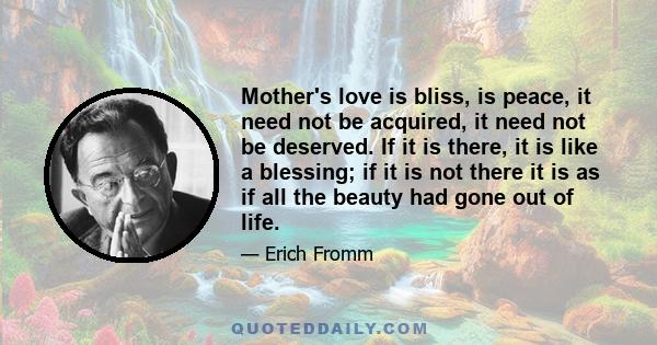 Mother's love is bliss, is peace, it need not be acquired, it need not be deserved. If it is there, it is like a blessing; if it is not there it is as if all the beauty had gone out of life.