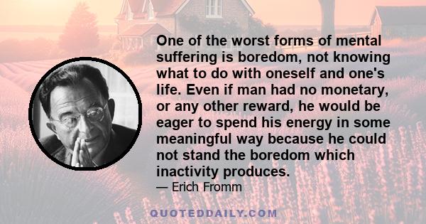 One of the worst forms of mental suffering is boredom, not knowing what to do with oneself and one's life. Even if man had no monetary, or any other reward, he would be eager to spend his energy in some meaningful way