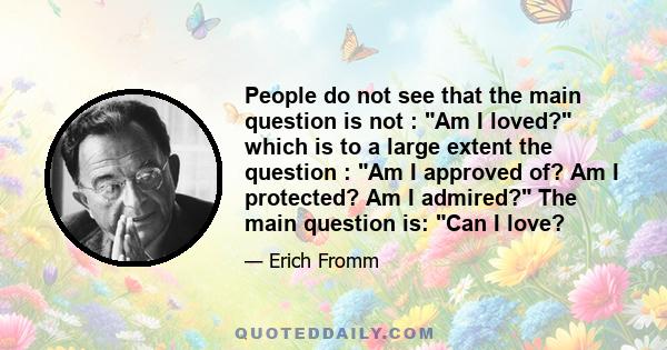 People do not see that the main question is not : Am I loved? which is to a large extent the question : Am I approved of? Am I protected? Am I admired? The main question is: Can I love?