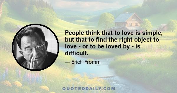 People think that to love is simple, but that to find the right object to love - or to be loved by - is difficult.