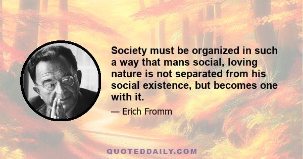 Society must be organized in such a way that mans social, loving nature is not separated from his social existence, but becomes one with it.