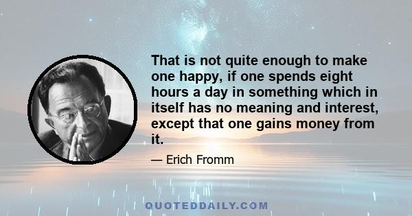 That is not quite enough to make one happy, if one spends eight hours a day in something which in itself has no meaning and interest, except that one gains money from it.