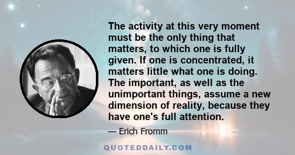 The activity at this very moment must be the only thing that matters, to which one is fully given. If one is concentrated, it matters little what one is doing. The important, as well as the unimportant things, assume a