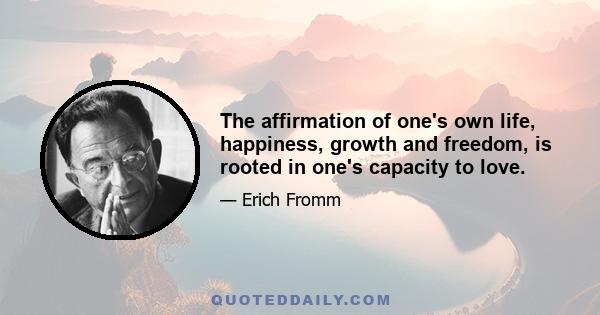 The affirmation of one's own life, happiness, growth and freedom, is rooted in one's capacity to love.