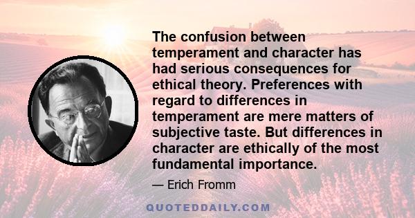 The confusion between temperament and character has had serious consequences for ethical theory. Preferences with regard to differences in temperament are mere matters of subjective taste. But differences in character