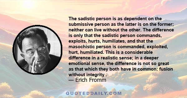 The sadistic person is as dependent on the submissive person as the latter is on the former; neither can live without the other. The difference is only that the sadistic person commands, exploits, hurts, humiliates, and 