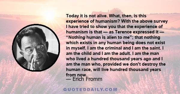 Today it is not alive. What, then, is this experience of humanism? With the above survey I have tried to show you that the experience of humanism is that — as Terence expressed it — “Nothing human is alien to me”; that