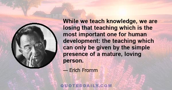 While we teach knowledge, we are losing that teaching which is the most important one for human development: the teaching which can only be given by the simple presence of a mature, loving person.