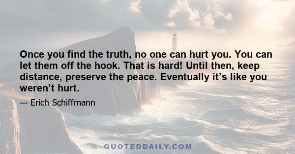 Once you find the truth, no one can hurt you. You can let them off the hook. That is hard! Until then, keep distance, preserve the peace. Eventually it’s like you weren’t hurt.