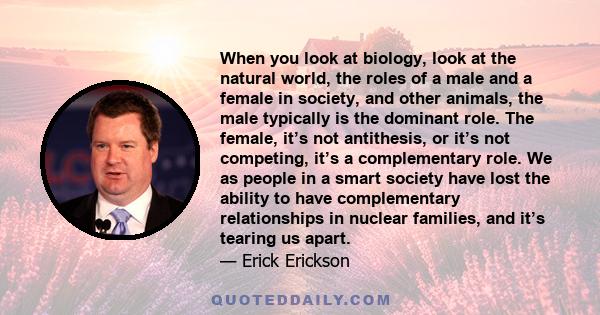 When you look at biology, look at the natural world, the roles of a male and a female in society, and other animals, the male typically is the dominant role. The female, it’s not antithesis, or it’s not competing, it’s