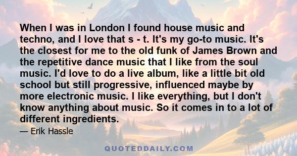 When I was in London I found house music and techno, and I love that s - t. It's my go-to music. It's the closest for me to the old funk of James Brown and the repetitive dance music that I like from the soul music. I'd 