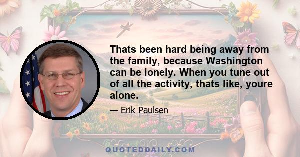 Thats been hard being away from the family, because Washington can be lonely. When you tune out of all the activity, thats like, youre alone.