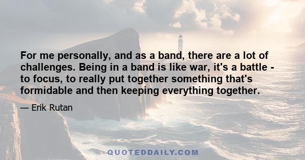 For me personally, and as a band, there are a lot of challenges. Being in a band is like war, it's a battle - to focus, to really put together something that's formidable and then keeping everything together.