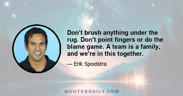 Don’t brush anything under the rug. Don’t point fingers or do the blame game. A team is a family, and we’re in this together.