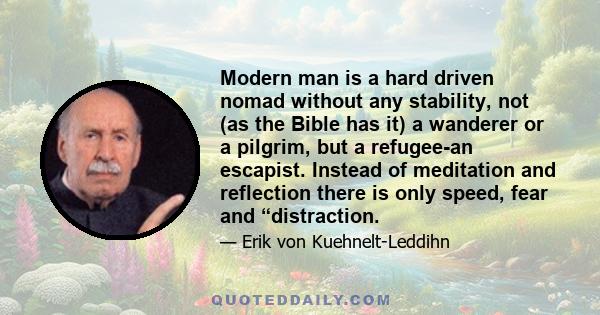 Modern man is a hard driven nomad without any stability, not (as the Bible has it) a wanderer or a pilgrim, but a refugee-an escapist. Instead of meditation and reflection there is only speed, fear and “distraction.