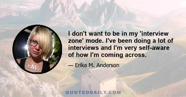 I don't want to be in my 'interview zone' mode. I've been doing a lot of interviews and I'm very self-aware of how I'm coming across.