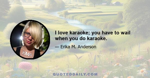 I love karaoke; you have to wail when you do karaoke.