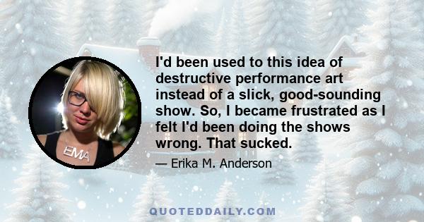 I'd been used to this idea of destructive performance art instead of a slick, good-sounding show. So, I became frustrated as I felt I'd been doing the shows wrong. That sucked.