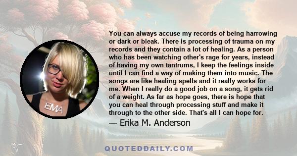 You can always accuse my records of being harrowing or dark or bleak. There is processing of trauma on my records and they contain a lot of healing. As a person who has been watching other's rage for years, instead of