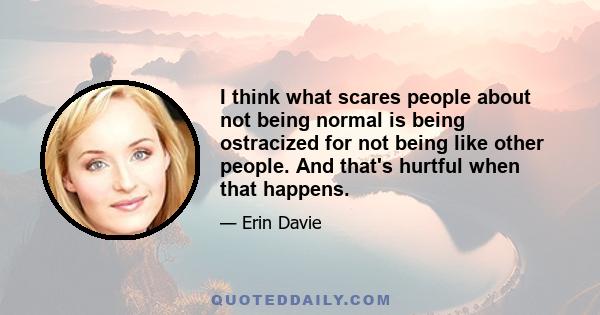 I think what scares people about not being normal is being ostracized for not being like other people. And that's hurtful when that happens.