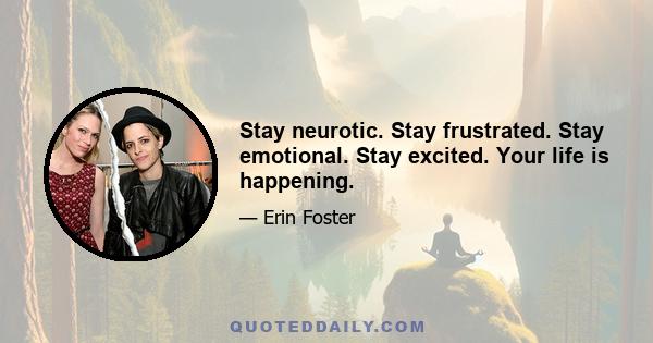 Stay neurotic. Stay frustrated. Stay emotional. Stay excited. Your life is happening.