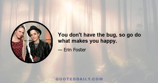 You don't have the bug, so go do what makes you happy.