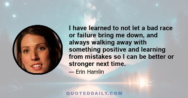 I have learned to not let a bad race or failure bring me down, and always walking away with something positive and learning from mistakes so I can be better or stronger next time.