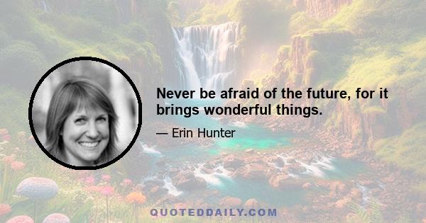 Never be afraid of the future, for it brings wonderful things.