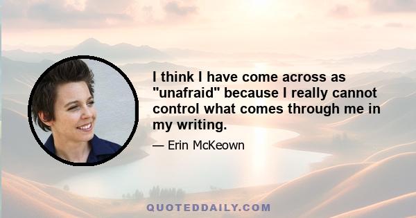 I think I have come across as unafraid because I really cannot control what comes through me in my writing.