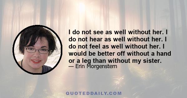 I do not see as well without her. I do not hear as well without her. I do not feel as well without her. I would be better off without a hand or a leg than without my sister.