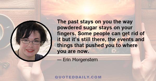 The past stays on you the way powdered sugar stays on your fingers. Some people can get rid of it but it’s still there, the events and things that pushed you to where you are now.