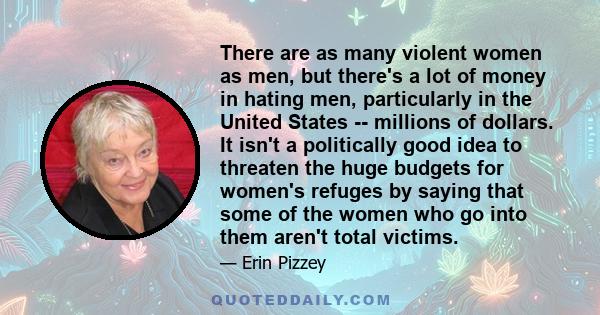 There are as many violent women as men, but there's a lot of money in hating men, particularly in the United States -- millions of dollars. It isn't a politically good idea to threaten the huge budgets for women's