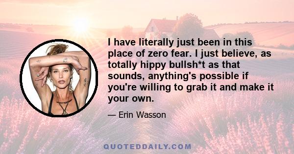 I have literally just been in this place of zero fear. I just believe, as totally hippy bullsh*t as that sounds, anything's possible if you're willing to grab it and make it your own.