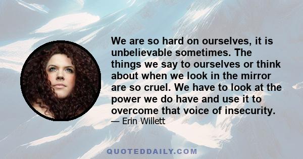 We are so hard on ourselves, it is unbelievable sometimes. The things we say to ourselves or think about when we look in the mirror are so cruel. We have to look at the power we do have and use it to overcome that voice 