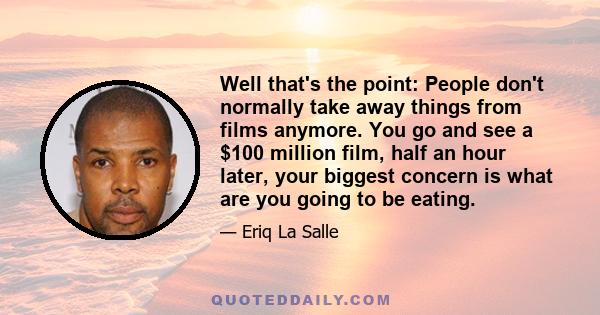 Well that's the point: People don't normally take away things from films anymore. You go and see a $100 million film, half an hour later, your biggest concern is what are you going to be eating.