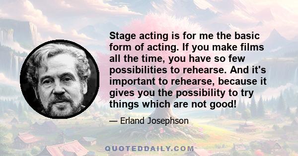 Stage acting is for me the basic form of acting. If you make films all the time, you have so few possibilities to rehearse. And it's important to rehearse, because it gives you the possibility to try things which are