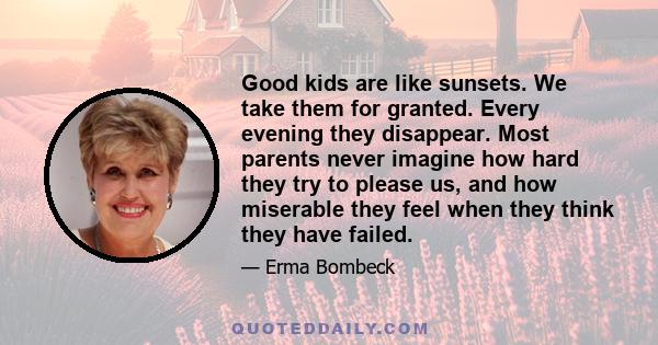 Good kids are like sunsets. We take them for granted. Every evening they disappear. Most parents never imagine how hard they try to please us, and how miserable they feel when they think they have failed.