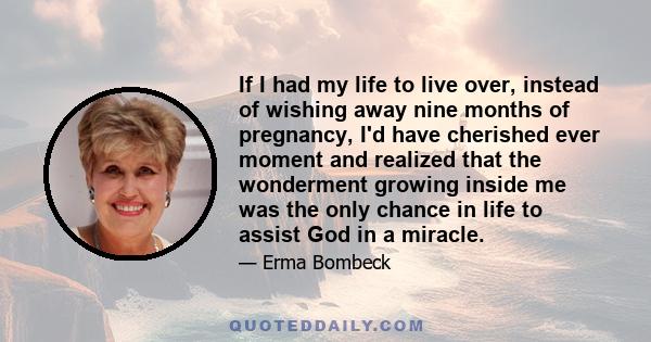 If I had my life to live over, instead of wishing away nine months of pregnancy, I'd have cherished ever moment and realized that the wonderment growing inside me was the only chance in life to assist God in a miracle.