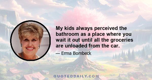 My kids always perceived the bathroom as a place where you wait it out until all the groceries are unloaded from the car.