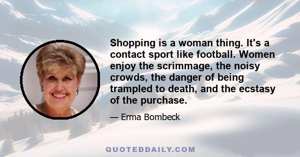 Shopping is a woman thing. It's a contact sport like football. Women enjoy the scrimmage, the noisy crowds, the danger of being trampled to death, and the ecstasy of the purchase.