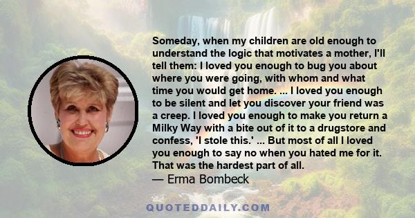 Someday, when my children are old enough to understand the logic that motivates a mother, I'll tell them: I loved you enough to bug you about where you were going, with whom and what time you would get home. ... I loved 