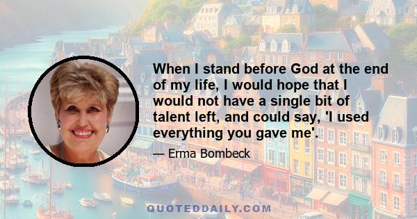 When I stand before God at the end of my life, I would hope that I would not have a single bit of talent left, and could say, 'I used everything you gave me'.