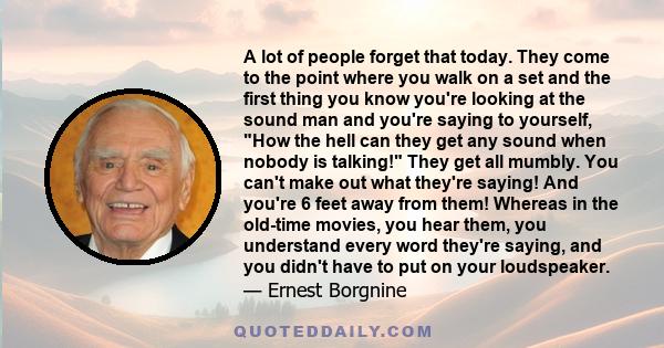 A lot of people forget that today. They come to the point where you walk on a set and the first thing you know you're looking at the sound man and you're saying to yourself, How the hell can they get any sound when