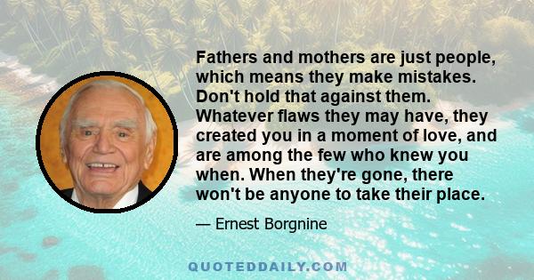 Fathers and mothers are just people, which means they make mistakes. Don't hold that against them. Whatever flaws they may have, they created you in a moment of love, and are among the few who knew you when. When