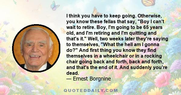 I think you have to keep going. Otherwise, you know these fellas that say, Boy I can't wait to retire. Boy, I'm going to be 65 years old, and I'm retiring and I'm quitting and that's it. Well, two weeks later they're